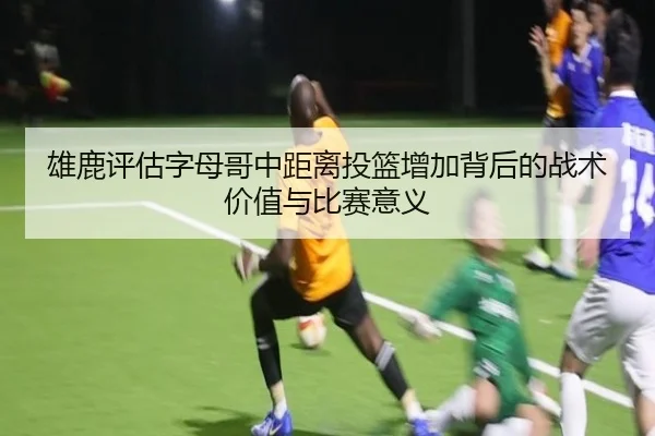 雄鹿评估字母哥中距离投篮增加背后的战术价值与比赛意义