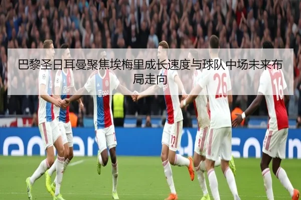 巴黎圣日耳曼聚焦埃梅里成长速度与球队中场未来布局走向