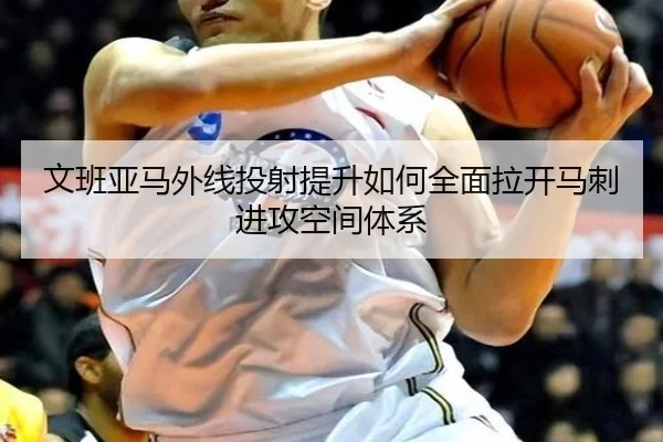 文班亚马外线投射提升如何全面拉开马刺进攻空间体系