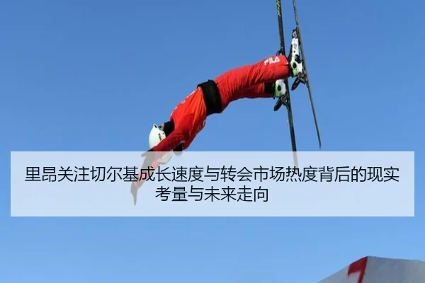 里昂关注切尔基成长速度与转会市场热度背后的现实考量与未来走向