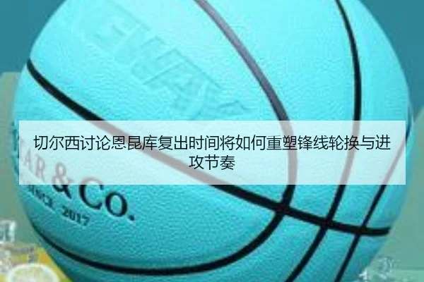 切尔西讨论恩昆库复出时间将如何重塑锋线轮换与进攻节奏