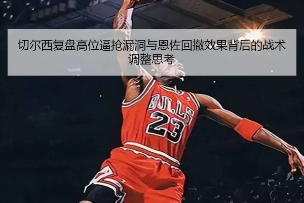 切尔西复盘高位逼抢漏洞与恩佐回撤效果背后的战术调整思考
